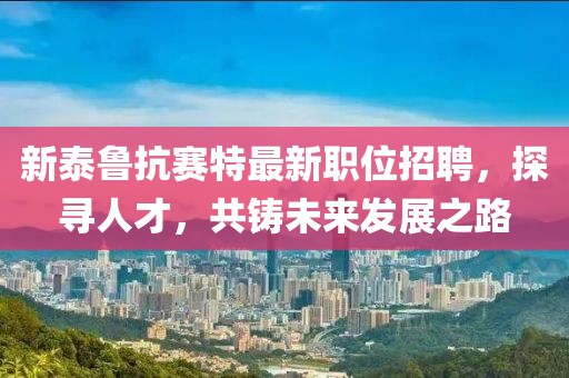 新泰鲁抗赛特最新职位招聘，探寻人才，共铸未来发展之路