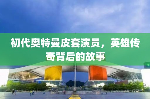 初代奥特曼皮套演员，英雄传奇背后的故事