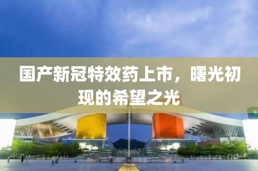 国产新冠特效药上市，曙光初现的希望之光