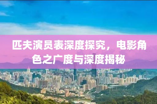 匹夫演员表深度探究，电影角色之广度与深度揭秘