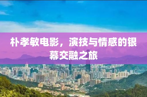朴孝敏电影，演技与情感的银幕交融之旅