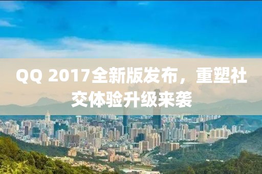 QQ 2017全新版发布，重塑社交体验升级来袭