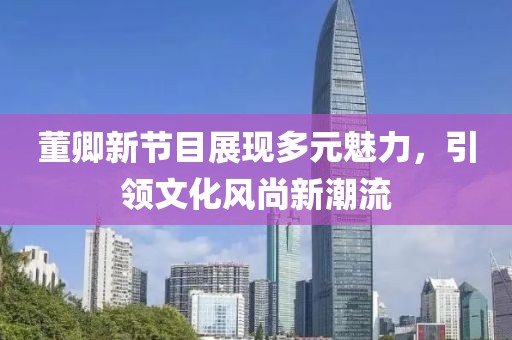 董卿新节目展现多元魅力，引领文化风尚新潮流