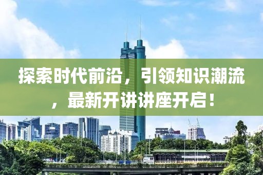 探索时代前沿，引领知识潮流，最新开讲讲座开启！