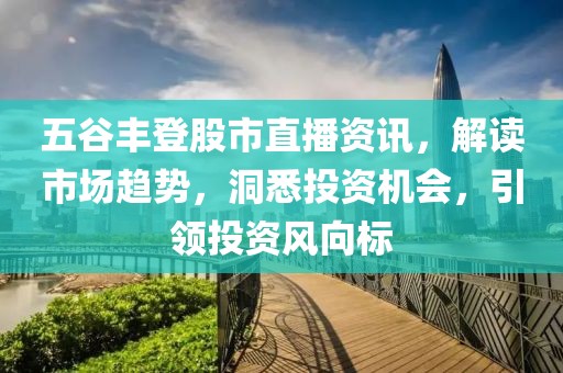 五谷丰登股市直播资讯，解读市场趋势，洞悉投资机会，引领投资风向标