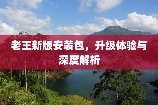 老王新版安装包，升级体验与深度解析