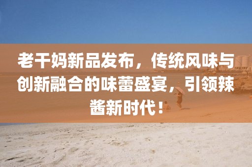 老干妈新品发布，传统风味与创新融合的味蕾盛宴，引领辣酱新时代！