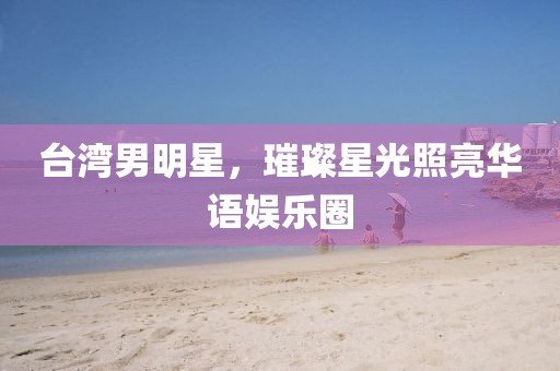 台湾男明星，璀璨星光照亮华语娱乐圈