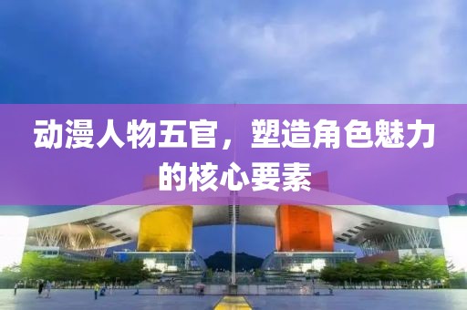 动漫人物五官，塑造角色魅力的核心要素