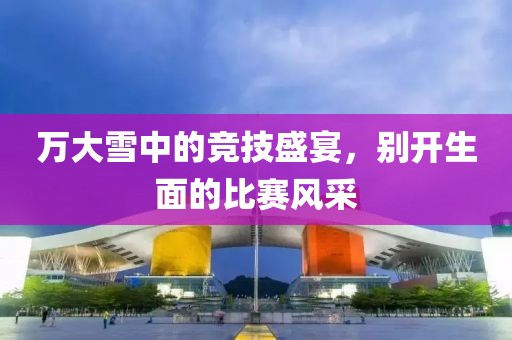 万大雪中的竞技盛宴，别开生面的比赛风采