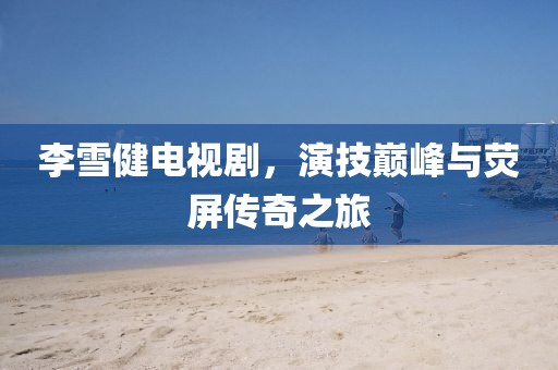 李雪健电视剧，演技巅峰与荧屏传奇之旅