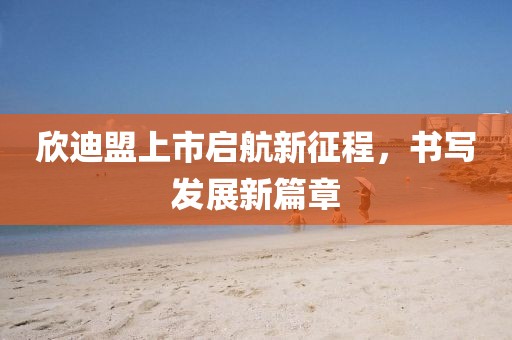 欣迪盟上市启航新征程，书写发展新篇章