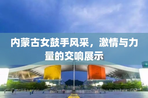 内蒙古女鼓手风采，激情与力量的交响展示