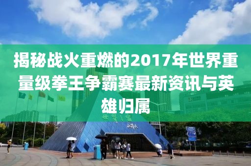 揭秘战火重燃的2017年世界重量级拳王争霸赛最新资讯与英雄归属