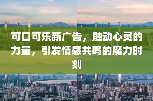 可口可乐新广告，触动心灵的力量，引发情感共鸣的魔力时刻