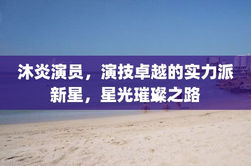 沐炎演员，演技卓越的实力派新星，星光璀璨之路