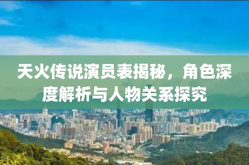 天火传说演员表揭秘，角色深度解析与人物关系探究