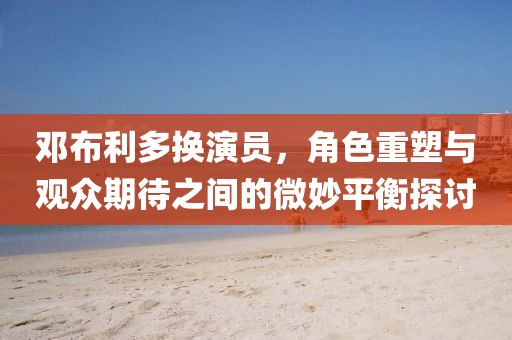 邓布利多换演员，角色重塑与观众期待之间的微妙平衡探讨