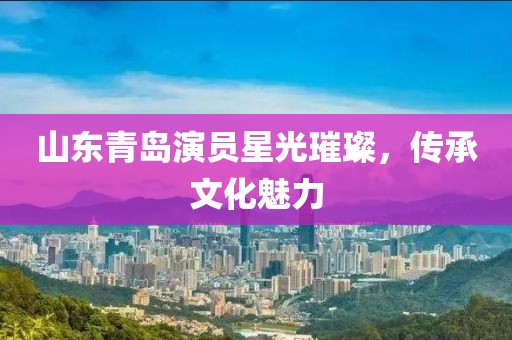 山东青岛演员星光璀璨，传承文化魅力