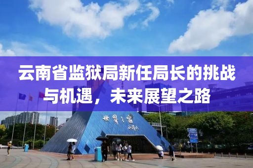 云南省监狱局新任局长的挑战与机遇，未来展望之路