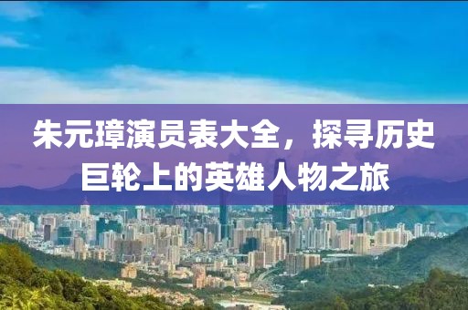 朱元璋演员表大全，探寻历史巨轮上的英雄人物之旅