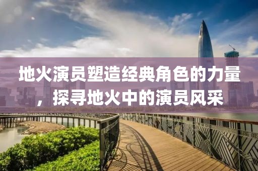 地火演员塑造经典角色的力量，探寻地火中的演员风采