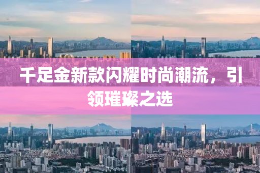 千足金新款闪耀时尚潮流，引领璀璨之选