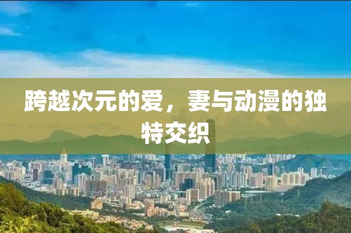 跨越次元的爱，妻与动漫的独特交织