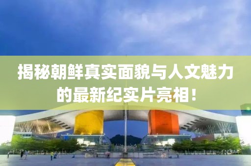 揭秘朝鲜真实面貌与人文魅力的最新纪实片亮相！