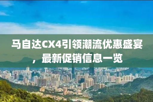 马自达CX4引领潮流优惠盛宴，最新促销信息一览