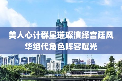 美人心计群星璀璨演绎宫廷风华绝代角色阵容曝光