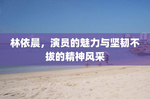 林依晨，演员的魅力与坚韧不拔的精神风采
