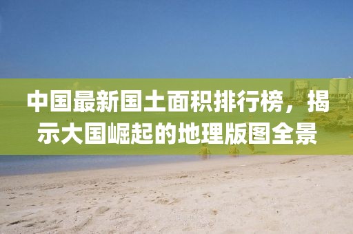 中国最新国土面积排行榜，揭示大国崛起的地理版图全景