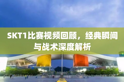 SKT1比赛视频回顾，经典瞬间与战术深度解析