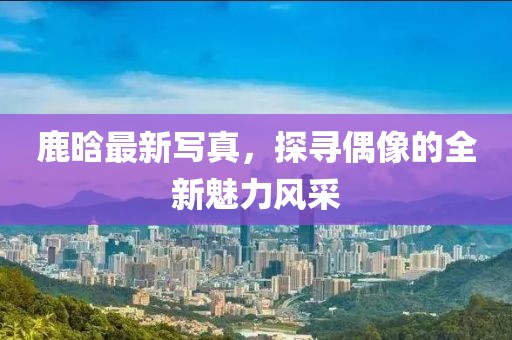 鹿晗最新写真，探寻偶像的全新魅力风采