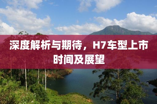 深度解析与期待，H7车型上市时间及展望