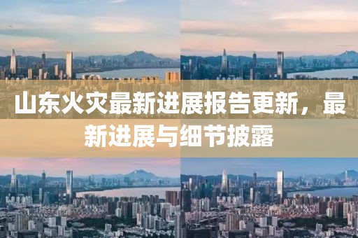山东火灾最新进展报告更新，最新进展与细节披露