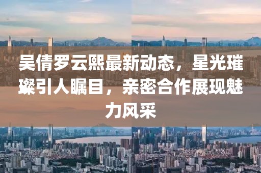 吴倩罗云熙最新动态，星光璀璨引人瞩目，亲密合作展现魅力风采