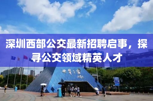 深圳西部公交最新招聘启事，探寻公交领域精英人才