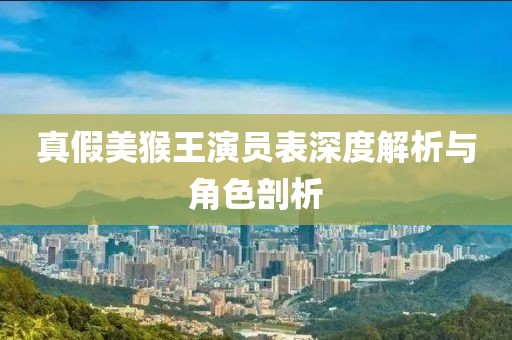 真假美猴王演员表深度解析与角色剖析
