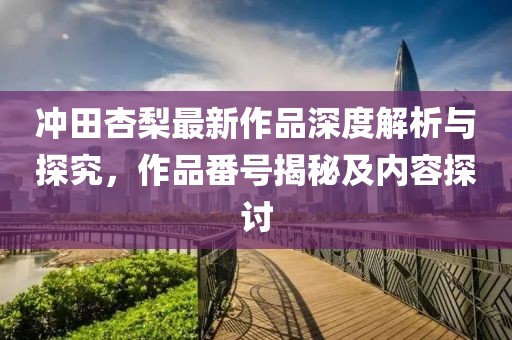 冲田杏梨最新作品深度解析与探究，作品番号揭秘及内容探讨
