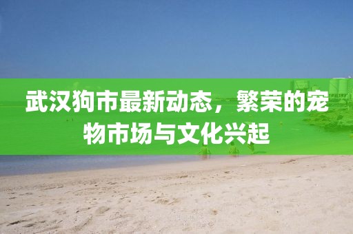 武汉狗市最新动态，繁荣的宠物市场与文化兴起