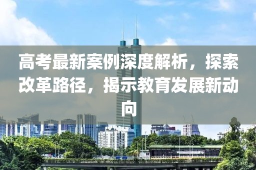 高考最新案例深度解析，探索改革路径，揭示教育发展新动向