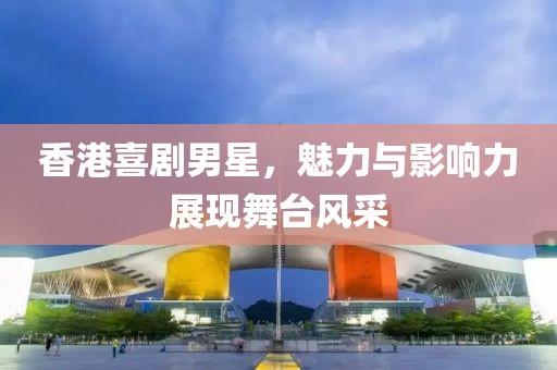 香港喜剧男星，魅力与影响力展现舞台风采