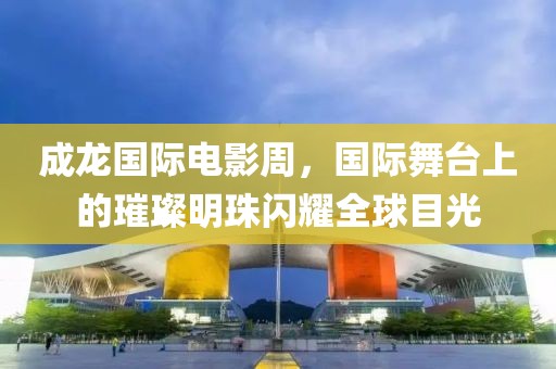 成龙国际电影周，国际舞台上的璀璨明珠闪耀全球目光