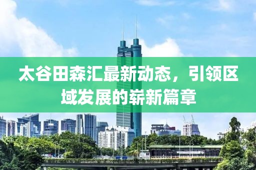 太谷田森汇最新动态，引领区域发展的崭新篇章