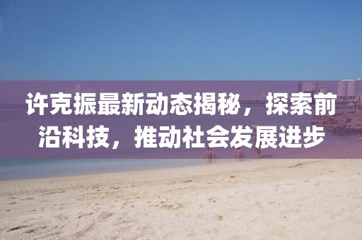 许克振最新动态揭秘，探索前沿科技，推动社会发展进步