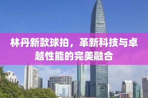 林丹新款球拍，革新科技与卓越性能的完美融合