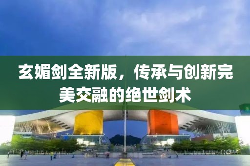 玄媚剑全新版，传承与创新完美交融的绝世剑术