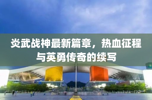 炎武战神最新篇章，热血征程与英勇传奇的续写
